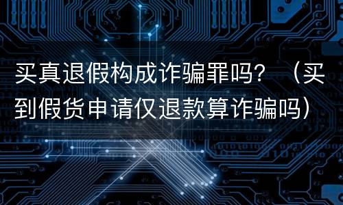 买真退假构成诈骗罪吗？（买到假货申请仅退款算诈骗吗）