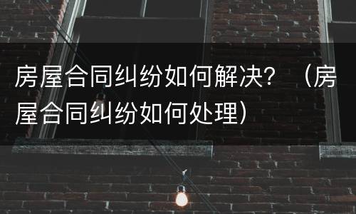 房屋合同纠纷如何解决？（房屋合同纠纷如何处理）