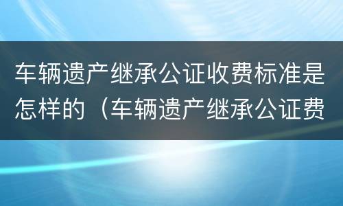 车辆遗产继承公证收费标准是怎样的（车辆遗产继承公证费用）