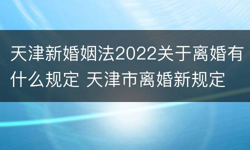 天津新婚姻法2022关于离婚有什么规定 天津市离婚新规定
