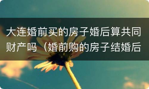 大连婚前买的房子婚后算共同财产吗（婚前购的房子结婚后属于夫妻共同财产吗?）