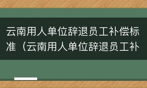 云南用人单位辞退员工补偿标准（云南用人单位辞退员工补偿标准是多少）