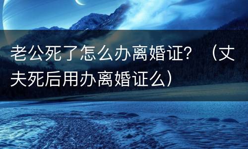 老公死了怎么办离婚证？（丈夫死后用办离婚证么）