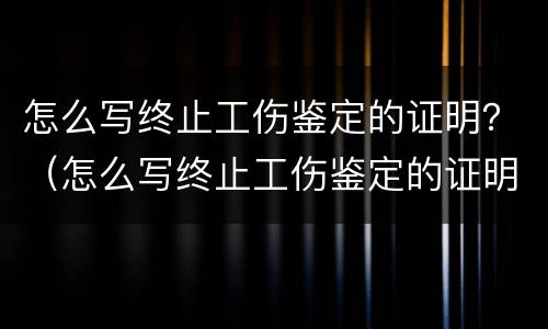 怎么写终止工伤鉴定的证明？（怎么写终止工伤鉴定的证明模板）
