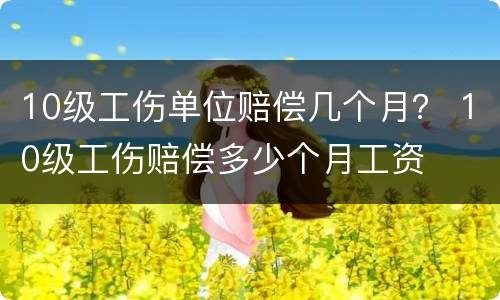10级工伤单位赔偿几个月？ 10级工伤赔偿多少个月工资
