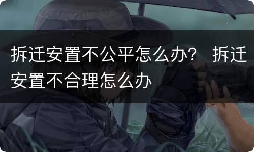 拆迁安置不公平怎么办？ 拆迁安置不合理怎么办