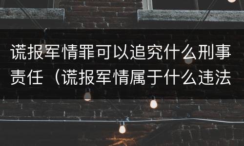 谎报军情罪可以追究什么刑事责任（谎报军情属于什么违法行为）