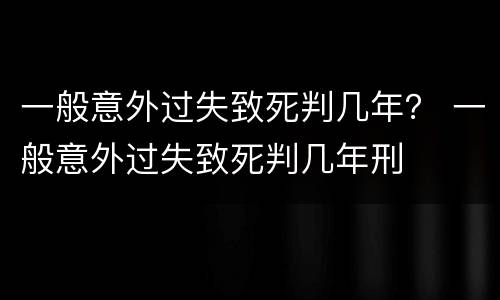 一般意外过失致死判几年？ 一般意外过失致死判几年刑