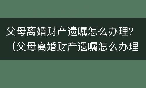 父母离婚财产遗嘱怎么办理？（父母离婚财产遗嘱怎么办理过户）