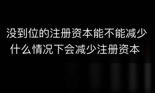 没到位的注册资本能不能减少 什么情况下会减少注册资本