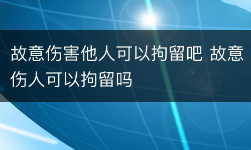 故意伤害他人可以拘留吧 故意伤人可以拘留吗