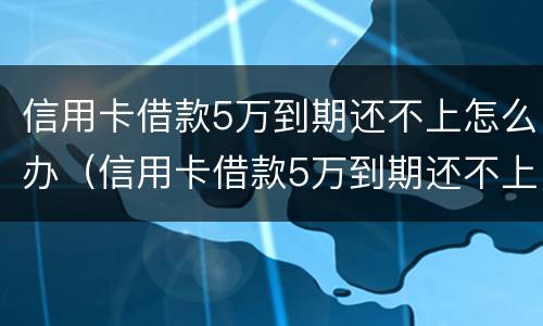 信用卡借款5万到期还不上怎么办（信用卡借款5万到期还不上怎么办呀）