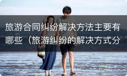 旅游合同纠纷解决方法主要有哪些（旅游纠纷的解决方式分为哪些）