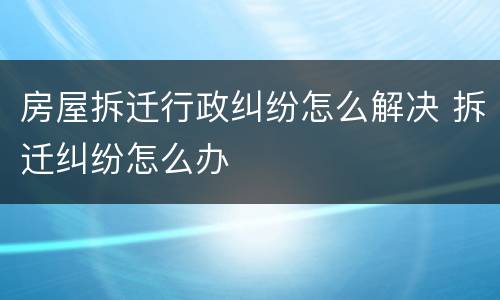 房屋拆迁行政纠纷怎么解决 拆迁纠纷怎么办