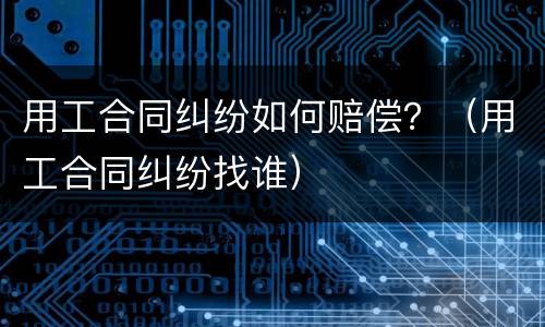 用工合同纠纷如何赔偿？（用工合同纠纷找谁）
