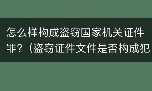 怎么样构成盗窃国家机关证件罪?（盗窃证件文件是否构成犯罪）