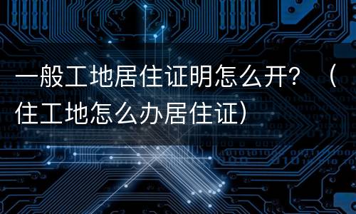一般工地居住证明怎么开？（住工地怎么办居住证）