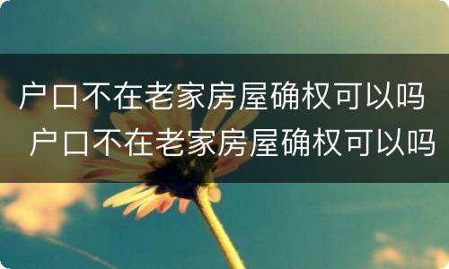 户口不在老家房屋确权可以吗 户口不在老家房屋确权可以吗