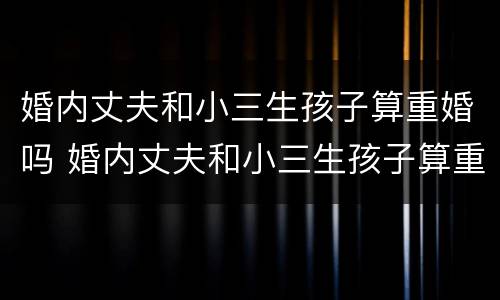 婚内丈夫和小三生孩子算重婚吗 婚内丈夫和小三生孩子算重婚吗女方