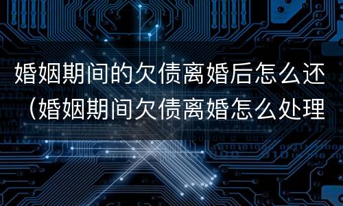 婚姻期间的欠债离婚后怎么还（婚姻期间欠债离婚怎么处理）