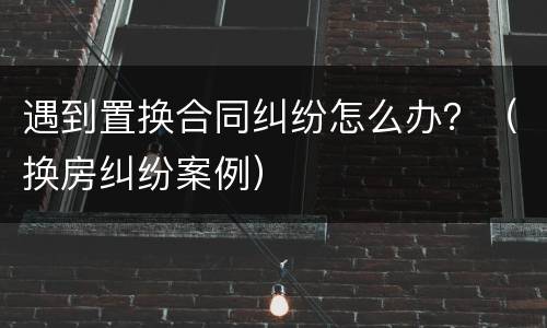 遇到置换合同纠纷怎么办？（换房纠纷案例）