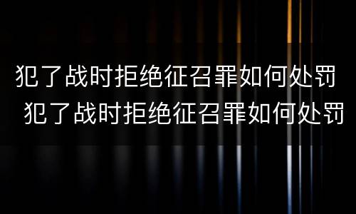 犯了战时拒绝征召罪如何处罚 犯了战时拒绝征召罪如何处罚