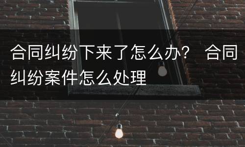 合同纠纷下来了怎么办？ 合同纠纷案件怎么处理