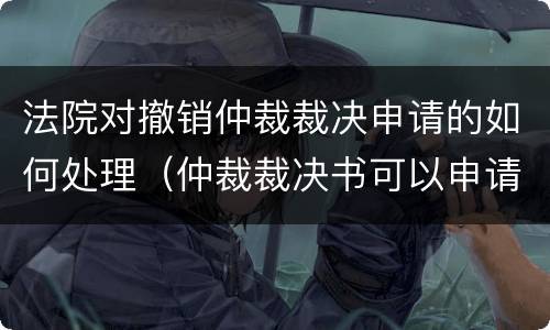 法院对撤销仲裁裁决申请的如何处理（仲裁裁决书可以申请撤销吗）