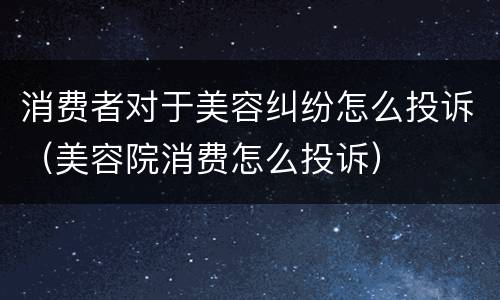 消费者对于美容纠纷怎么投诉（美容院消费怎么投诉）