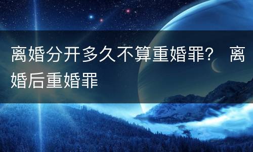 离婚分开多久不算重婚罪？ 离婚后重婚罪