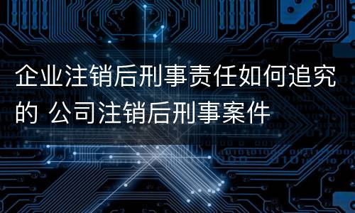 企业注销后刑事责任如何追究的 公司注销后刑事案件