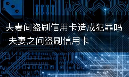 夫妻间盗刷信用卡造成犯罪吗 夫妻之间盗刷信用卡