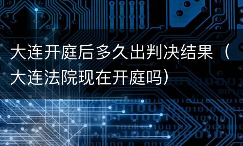 大连开庭后多久出判决结果（大连法院现在开庭吗）