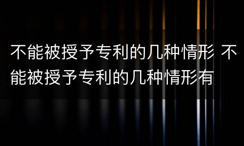 不能被授予专利的几种情形 不能被授予专利的几种情形有