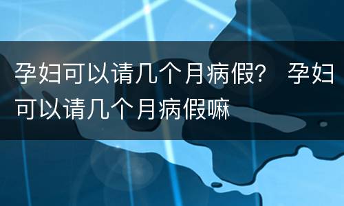 孕妇可以请几个月病假？ 孕妇可以请几个月病假嘛