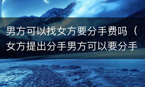 男方可以找女方要分手费吗（女方提出分手男方可以要分手费吗）