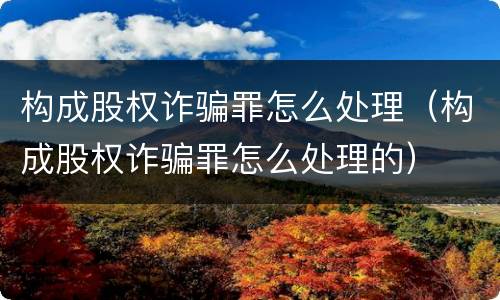 构成股权诈骗罪怎么处理（构成股权诈骗罪怎么处理的）