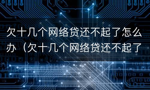 欠十几个网络贷还不起了怎么办（欠十几个网络贷还不起了怎么办呀）