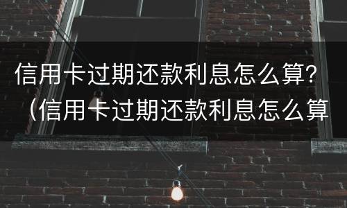 信用卡过期还款利息怎么算？（信用卡过期还款利息怎么算出来的）