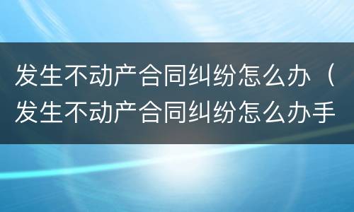 发生不动产合同纠纷怎么办（发生不动产合同纠纷怎么办手续）