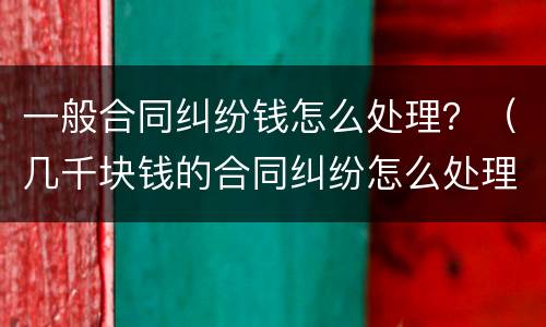 一般合同纠纷钱怎么处理？（几千块钱的合同纠纷怎么处理）