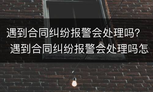 遇到合同纠纷报警会处理吗？ 遇到合同纠纷报警会处理吗怎么处理
