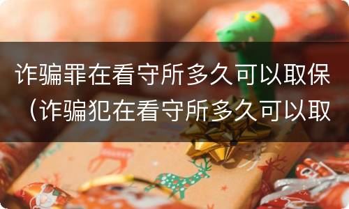 诈骗罪在看守所多久可以取保（诈骗犯在看守所多久可以取保候审吗）