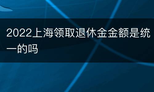 2022上海领取退休金金额是统一的吗