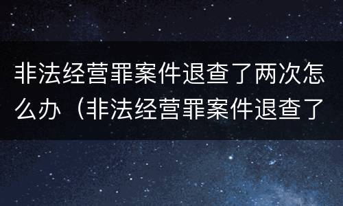 非法经营罪案件退查了两次怎么办（非法经营罪案件退查了两次怎么办啊）