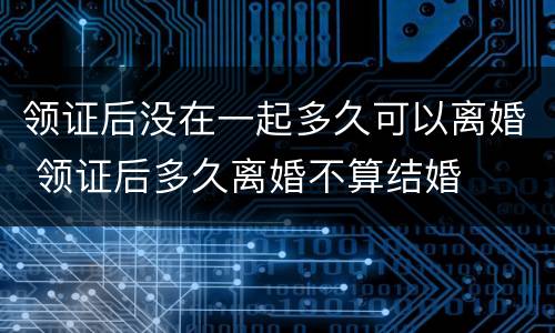 领证后没在一起多久可以离婚 领证后多久离婚不算结婚