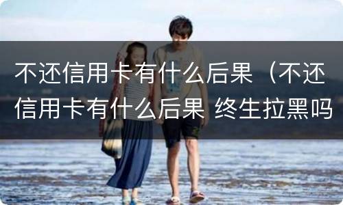 不还信用卡有什么后果（不还信用卡有什么后果 终生拉黑吗）