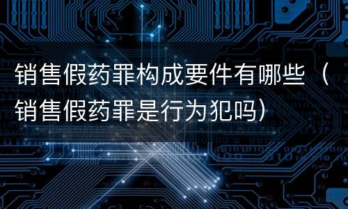 销售假药罪构成要件有哪些（销售假药罪是行为犯吗）