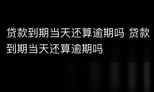 贷款到期当天还算逾期吗 贷款到期当天还算逾期吗