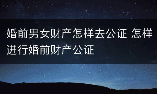 婚前男女财产怎样去公证 怎样进行婚前财产公证
